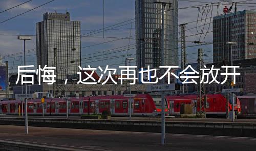 后悔，这次再也不会放开你了